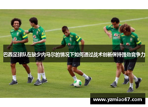 巴西足球队在缺少内马尔的情况下如何通过战术创新保持强劲竞争力