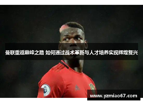 曼联重返巅峰之路 如何通过战术革新与人才培养实现辉煌复兴