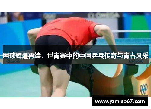 国球辉煌再续：世青赛中的中国乒乓传奇与青春风采