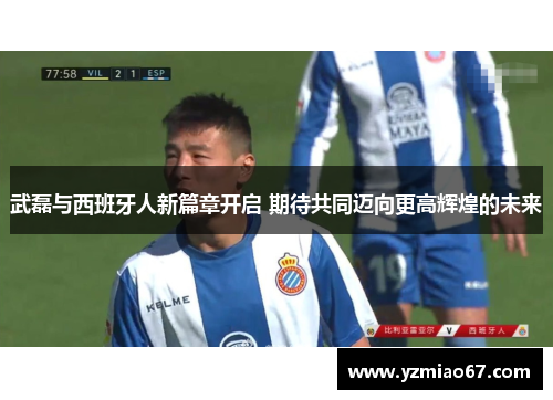 武磊与西班牙人新篇章开启 期待共同迈向更高辉煌的未来