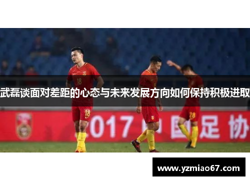 武磊谈面对差距的心态与未来发展方向如何保持积极进取