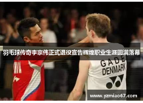 羽毛球传奇李宗伟正式退役宣告辉煌职业生涯圆满落幕