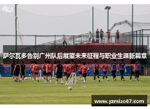 萨尔瓦多告别广州队后展望未来征程与职业生涯新篇章