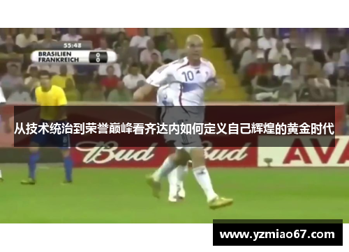 从技术统治到荣誉巅峰看齐达内如何定义自己辉煌的黄金时代