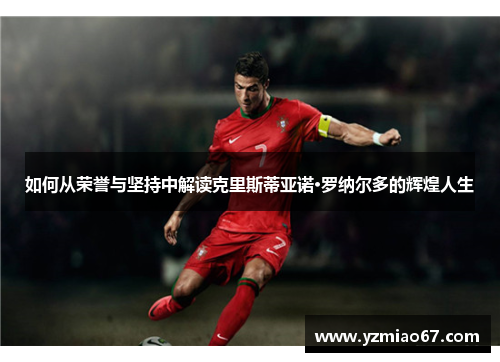 如何从荣誉与坚持中解读克里斯蒂亚诺·罗纳尔多的辉煌人生