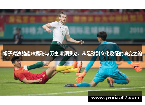 帽子戏法的趣味揭秘与历史渊源探究：从足球到文化象征的演变之路