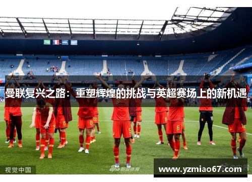 曼联复兴之路：重塑辉煌的挑战与英超赛场上的新机遇